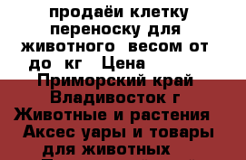 продаёи клетку-переноску для  животного  весом от9-до19кг › Цена ­ 7 000 - Приморский край, Владивосток г. Животные и растения » Аксесcуары и товары для животных   . Приморский край,Владивосток г.